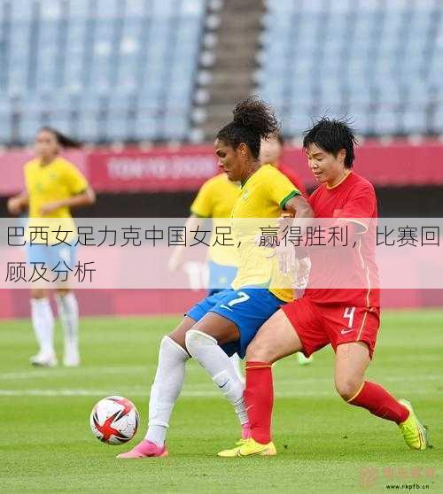 巴西女足力克中国女足，赢得胜利，比赛回顾及分析